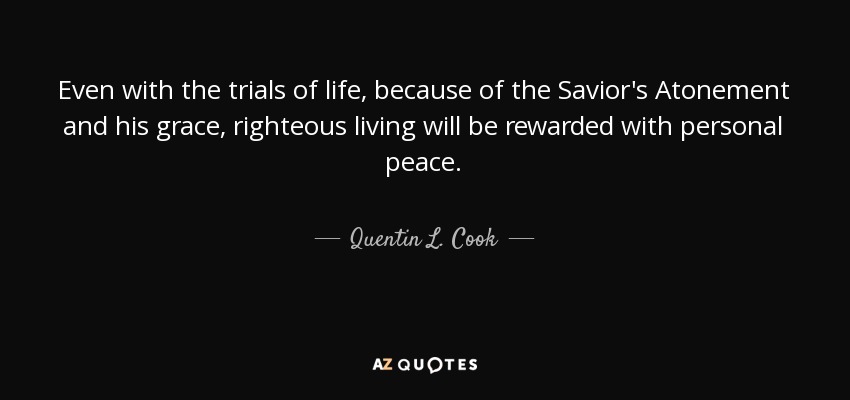Even with the trials of life, because of the Savior's Atonement and his grace, righteous living will be rewarded with personal peace. - Quentin L. Cook