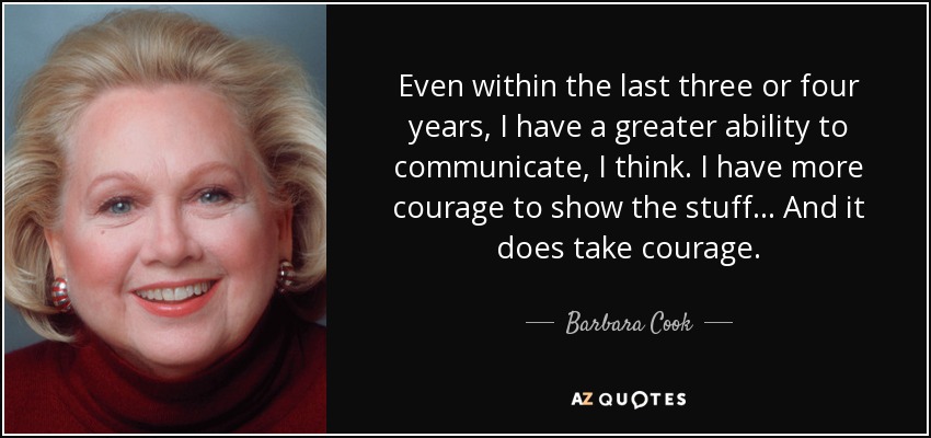 Even within the last three or four years, I have a greater ability to communicate, I think. I have more courage to show the stuff... And it does take courage. - Barbara Cook