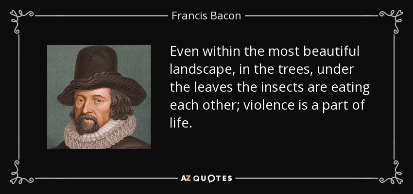 Even within the most beautiful landscape, in the trees, under the leaves the insects are eating each other; violence is a part of life. - Francis Bacon