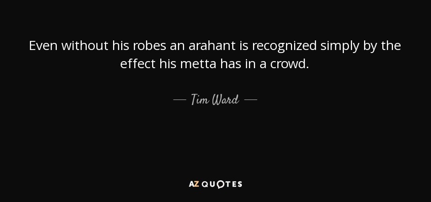 Even without his robes an arahant is recognized simply by the effect his metta has in a crowd. - Tim Ward