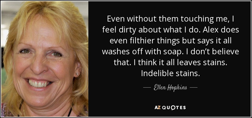 Even without them touching me, I feel dirty about what I do. Alex does even filthier things but says it all washes off with soap. I don’t believe that. I think it all leaves stains. Indelible stains. - Ellen Hopkins