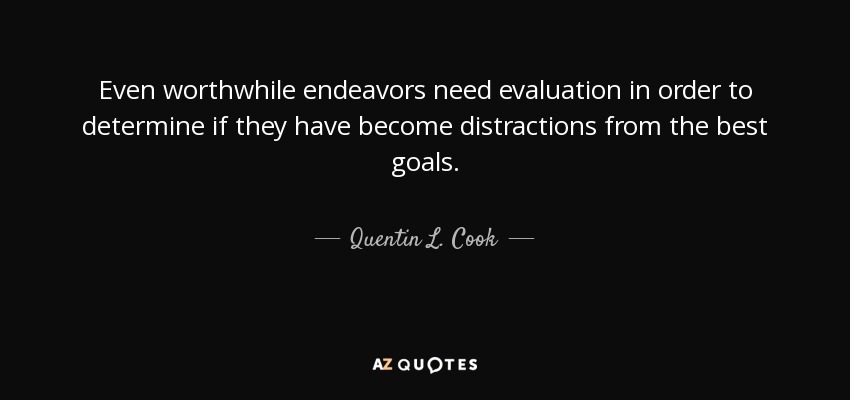 Even worthwhile endeavors need evaluation in order to determine if they have become distractions from the best goals. - Quentin L. Cook