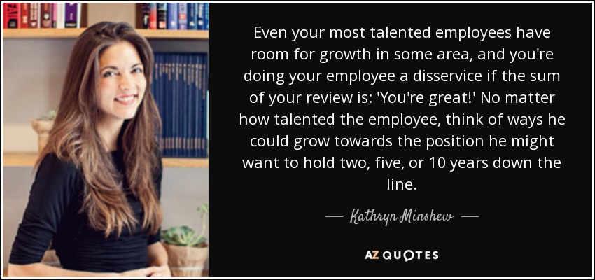 Even your most talented employees have room for growth in some area, and you're doing your employee a disservice if the sum of your review is: 'You're great!' No matter how talented the employee, think of ways he could grow towards the position he might want to hold two, five, or 10 years down the line. - Kathryn Minshew