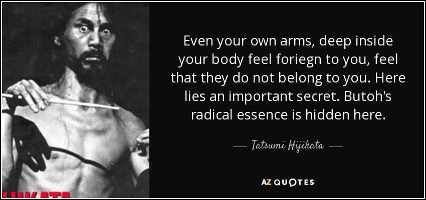 Even your own arms, deep inside your body feel foriegn to you, feel that they do not belong to you. Here lies an important secret. Butoh's radical essence is hidden here. - Tatsumi Hijikata