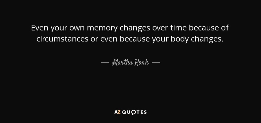 Even your own memory changes over time because of circumstances or even because your body changes. - Martha Ronk