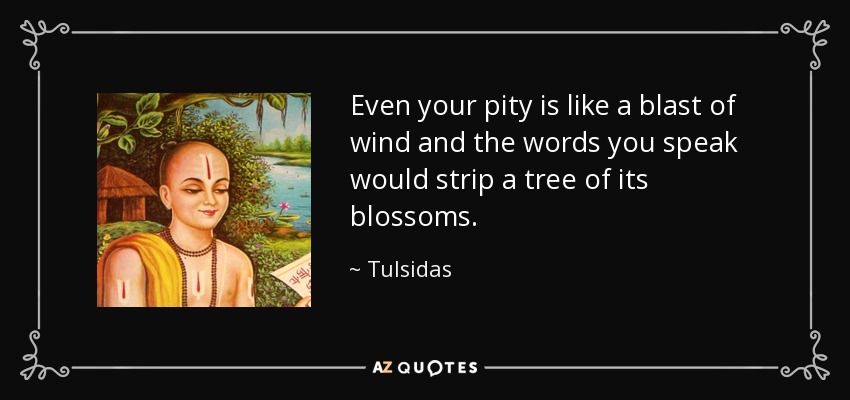 Even your pity is like a blast of wind and the words you speak would strip a tree of its blossoms. - Tulsidas