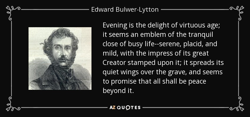 Evening is the delight of virtuous age; it seems an emblem of the tranquil close of busy life--serene, placid, and mild, with the impress of its great Creator stamped upon it; it spreads its quiet wings over the grave, and seems to promise that all shall be peace beyond it. - Edward Bulwer-Lytton, 1st Baron Lytton