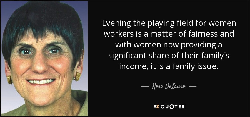 Evening the playing field for women workers is a matter of fairness and with women now providing a significant share of their family's income, it is a family issue. - Rosa DeLauro