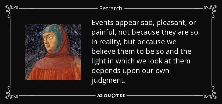 Events appear sad, pleasant, or painful, not because they are so in reality, but because we believe them to be so and the light in which we look at them depends upon our own judgment. - Petrarch