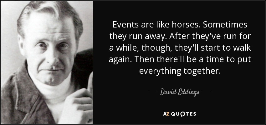 Events are like horses. Sometimes they run away. After they've run for a while, though, they'll start to walk again. Then there'll be a time to put everything together. - David Eddings