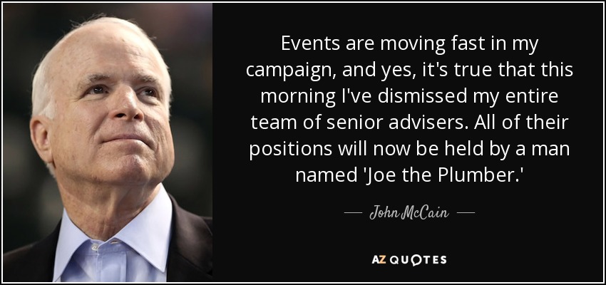 Events are moving fast in my campaign, and yes, it's true that this morning I've dismissed my entire team of senior advisers. All of their positions will now be held by a man named 'Joe the Plumber.' - John McCain