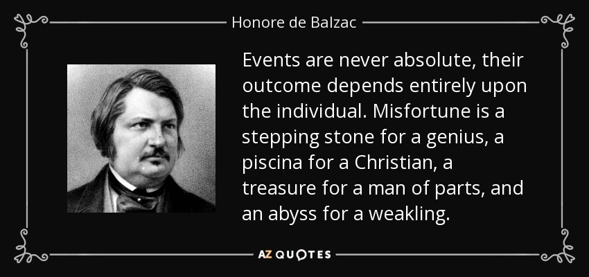 Events are never absolute, their outcome depends entirely upon the individual. Misfortune is a stepping stone for a genius, a piscina for a Christian, a treasure for a man of parts, and an abyss for a weakling. - Honore de Balzac