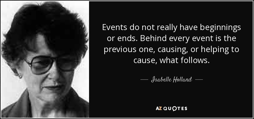 Events do not really have beginnings or ends. Behind every event is the previous one, causing, or helping to cause, what follows. - Isabelle Holland