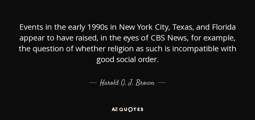Events in the early 1990s in New York City, Texas, and Florida appear to have raised, in the eyes of CBS News, for example, the question of whether religion as such is incompatible with good social order. - Harold O. J. Brown