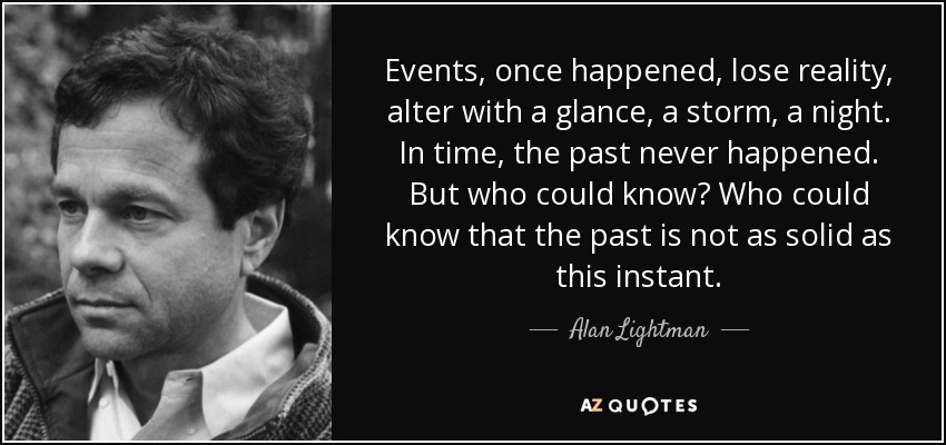 Events, once happened, lose reality, alter with a glance, a storm, a night. In time, the past never happened. But who could know? Who could know that the past is not as solid as this instant. - Alan Lightman