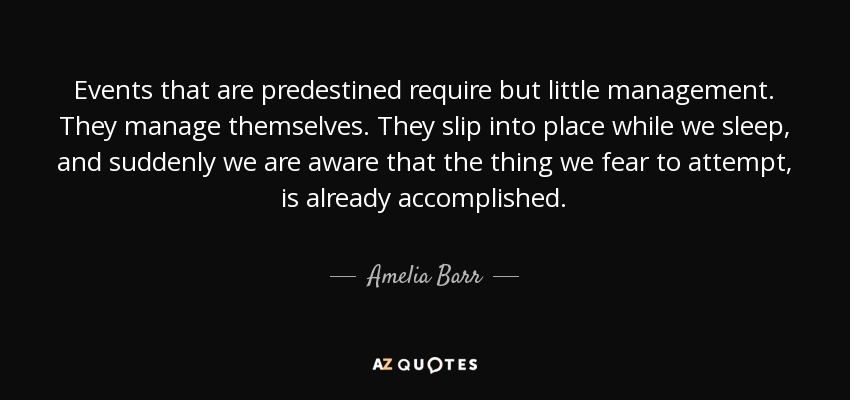 Events that are predestined require but little management. They manage themselves. They slip into place while we sleep, and suddenly we are aware that the thing we fear to attempt, is already accomplished. - Amelia Barr