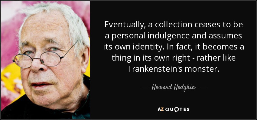 Eventually, a collection ceases to be a personal indulgence and assumes its own identity. In fact, it becomes a thing in its own right - rather like Frankenstein's monster. - Howard Hodgkin