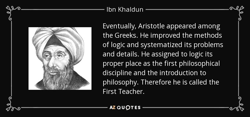 Eventually, Aristotle appeared among the Greeks. He improved the methods of logic and systematized its problems and details. He assigned to logic its proper place as the first philosophical discipline and the introduction to philosophy. Therefore he is called the First Teacher. - Ibn Khaldun