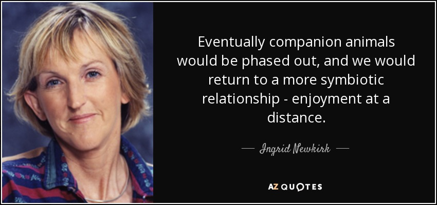 Eventually companion animals would be phased out, and we would return to a more symbiotic relationship - enjoyment at a distance. - Ingrid Newkirk