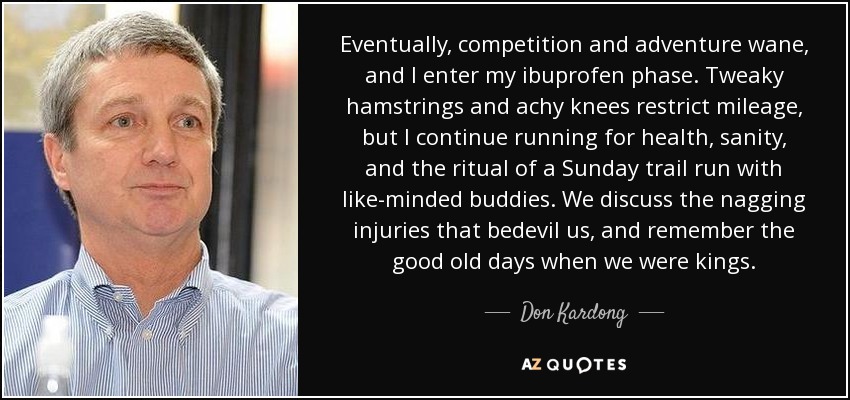 Eventually, competition and adventure wane, and I enter my ibuprofen phase. Tweaky hamstrings and achy knees restrict mileage, but I continue running for health, sanity, and the ritual of a Sunday trail run with like-minded buddies. We discuss the nagging injuries that bedevil us, and remember the good old days when we were kings. - Don Kardong