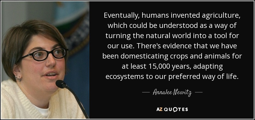 Eventually, humans invented agriculture, which could be understood as a way of turning the natural world into a tool for our use. There's evidence that we have been domesticating crops and animals for at least 15,000 years, adapting ecosystems to our preferred way of life. - Annalee Newitz