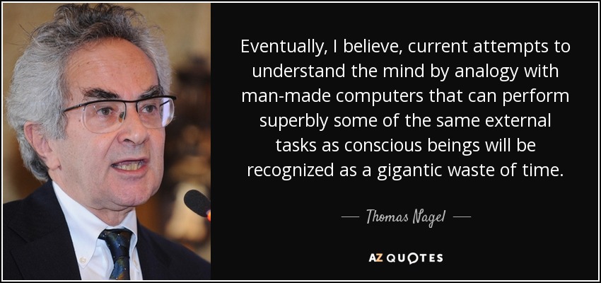 Eventually, I believe, current attempts to understand the mind by analogy with man-made computers that can perform superbly some of the same external tasks as conscious beings will be recognized as a gigantic waste of time. - Thomas Nagel