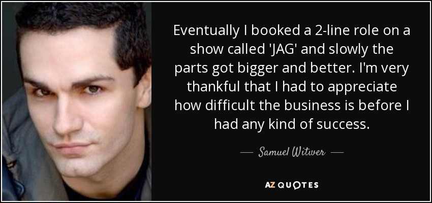 Eventually I booked a 2-line role on a show called 'JAG' and slowly the parts got bigger and better. I'm very thankful that I had to appreciate how difficult the business is before I had any kind of success. - Samuel Witwer
