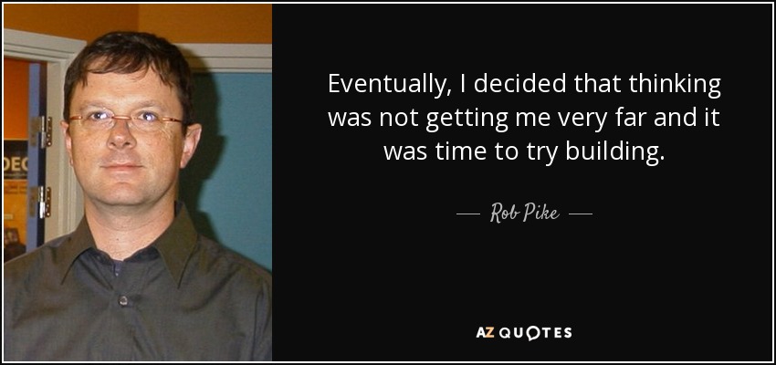 Eventually, I decided that thinking was not getting me very far and it was time to try building. - Rob Pike