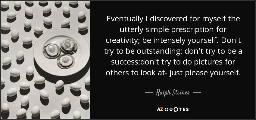Eventually I discovered for myself the utterly simple prescription for creativity; be intensely yourself. Don't try to be outstanding; don't try to be a success;don't try to do pictures for others to look at- just please yourself. - Ralph Steiner