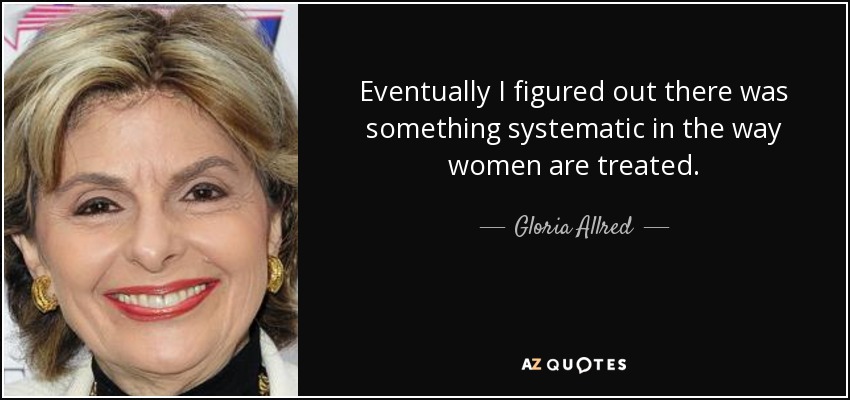 Eventually I figured out there was something systematic in the way women are treated. - Gloria Allred
