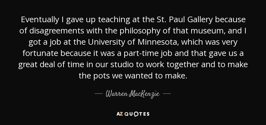 Eventually I gave up teaching at the St. Paul Gallery because of disagreements with the philosophy of that museum, and I got a job at the University of Minnesota, which was very fortunate because it was a part-time job and that gave us a great deal of time in our studio to work together and to make the pots we wanted to make. - Warren MacKenzie