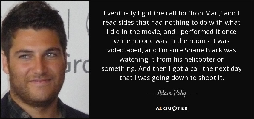 Eventually I got the call for 'Iron Man,' and I read sides that had nothing to do with what I did in the movie, and I performed it once while no one was in the room - it was videotaped, and I'm sure Shane Black was watching it from his helicopter or something. And then I got a call the next day that I was going down to shoot it. - Adam Pally