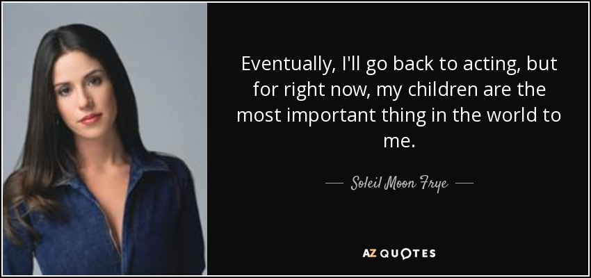 Eventually, I'll go back to acting, but for right now, my children are the most important thing in the world to me. - Soleil Moon Frye