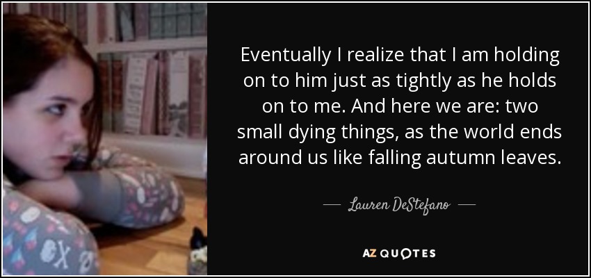 Eventually I realize that I am holding on to him just as tightly as he holds on to me. And here we are: two small dying things, as the world ends around us like falling autumn leaves. - Lauren DeStefano