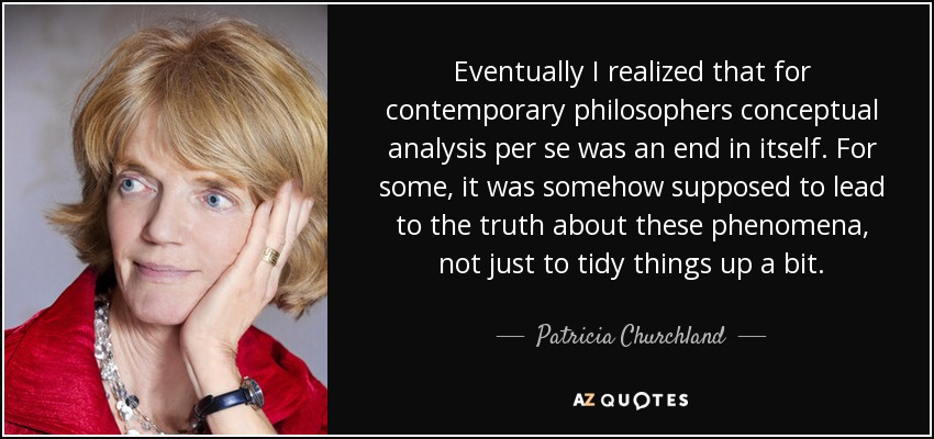 Eventually I realized that for contemporary philosophers conceptual analysis per se was an end in itself. For some, it was somehow supposed to lead to the truth about these phenomena, not just to tidy things up a bit. - Patricia Churchland