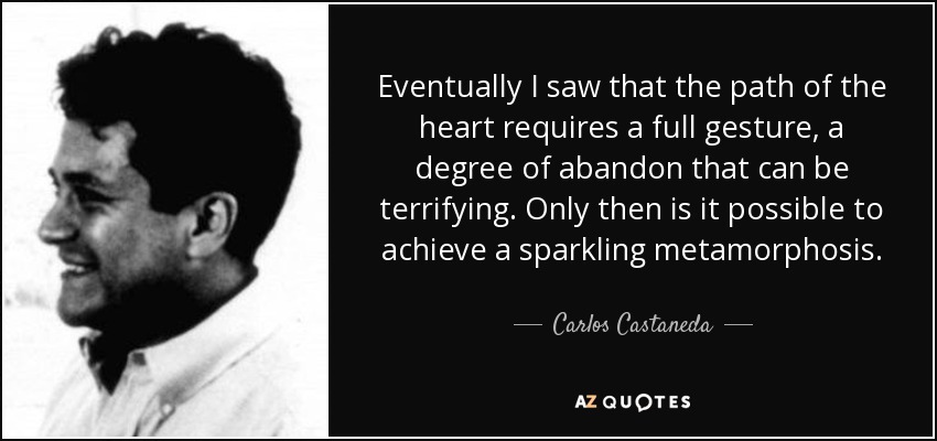 Eventually I saw that the path of the heart requires a full gesture, a degree of abandon that can be terrifying. Only then is it possible to achieve a sparkling metamorphosis. - Carlos Castaneda