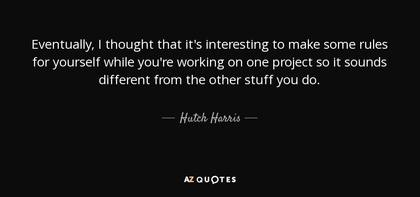 Eventually, I thought that it's interesting to make some rules for yourself while you're working on one project so it sounds different from the other stuff you do. - Hutch Harris