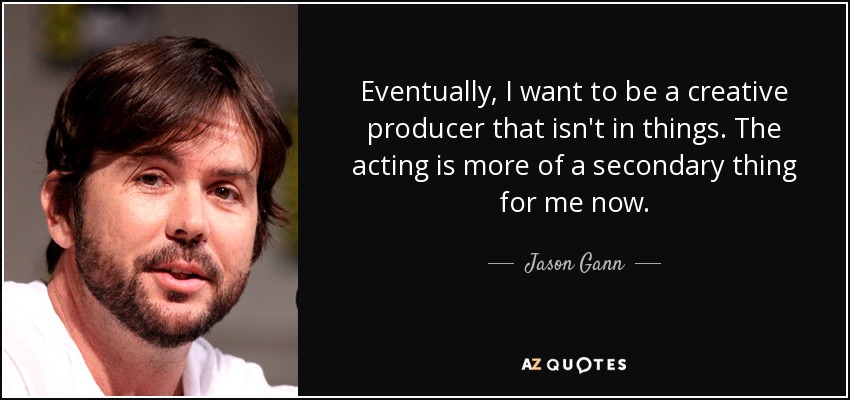Eventually, I want to be a creative producer that isn't in things. The acting is more of a secondary thing for me now. - Jason Gann