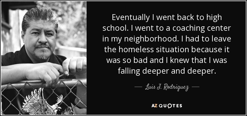 Eventually I went back to high school. I went to a coaching center in my neighborhood. I had to leave the homeless situation because it was so bad and I knew that I was falling deeper and deeper. - Luis J. Rodriguez