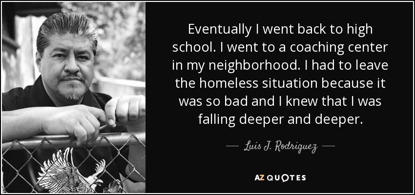 Eventually I went back to high school. I went to a coaching center in my neighborhood. I had to leave the homeless situation because it was so bad and I knew that I was falling deeper and deeper. - Luis J. Rodriguez