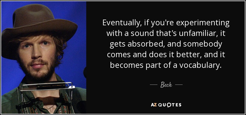 Eventually, if you're experimenting with a sound that's unfamiliar, it gets absorbed, and somebody comes and does it better, and it becomes part of a vocabulary. - Beck