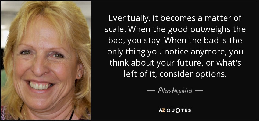 Eventually, it becomes a matter of scale. When the good outweighs the bad, you stay. When the bad is the only thing you notice anymore, you think about your future, or what's left of it, consider options. - Ellen Hopkins