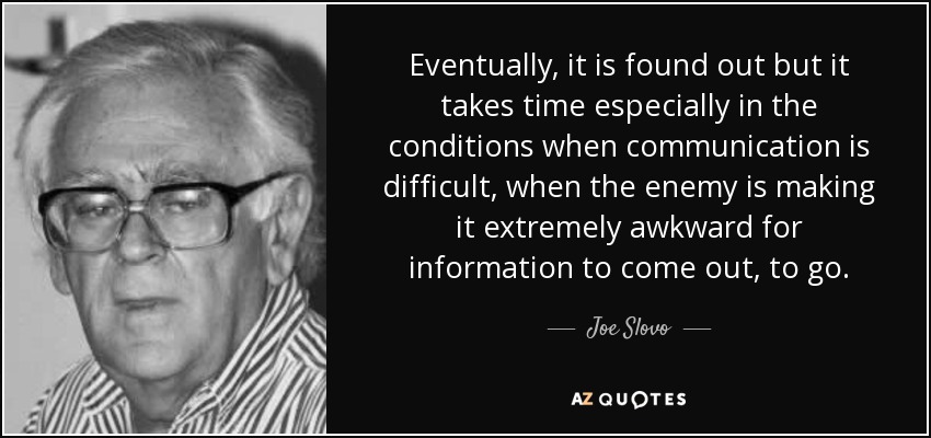 Eventually, it is found out but it takes time especially in the conditions when communication is difficult, when the enemy is making it extremely awkward for information to come out, to go. - Joe Slovo