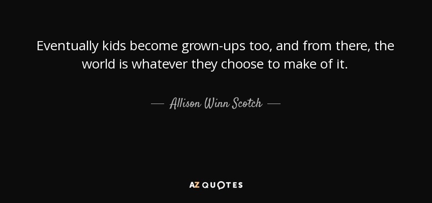 Eventually kids become grown-ups too, and from there, the world is whatever they choose to make of it. - Allison Winn Scotch