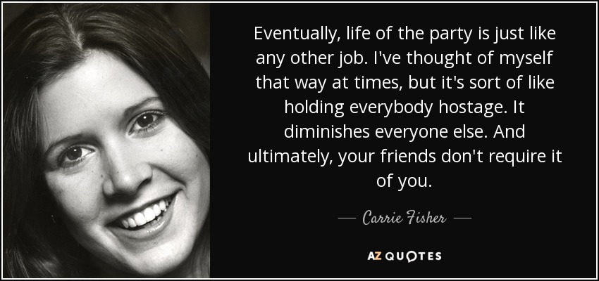 Eventually, life of the party is just like any other job. I've thought of myself that way at times, but it's sort of like holding everybody hostage. It diminishes everyone else. And ultimately, your friends don't require it of you. - Carrie Fisher