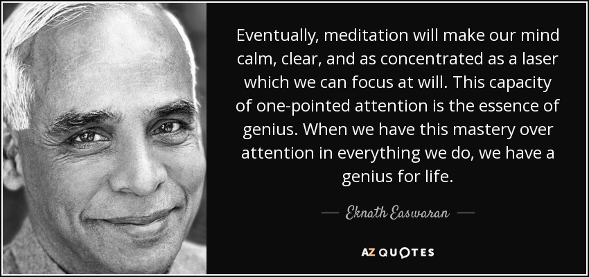 Eventually, meditation will make our mind calm, clear, and as concentrated as a laser which we can focus at will. This capacity of one-pointed attention is the essence of genius. When we have this mastery over attention in everything we do, we have a genius for life. - Eknath Easwaran