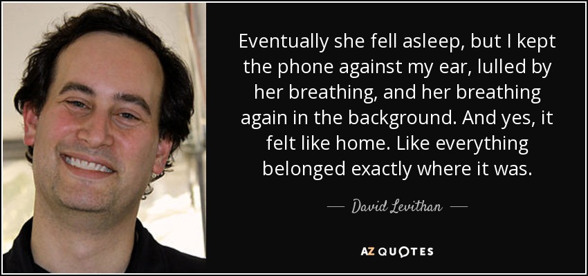 Eventually she fell asleep, but I kept the phone against my ear, lulled by her breathing, and her breathing again in the background. And yes, it felt like home. Like everything belonged exactly where it was. - David Levithan