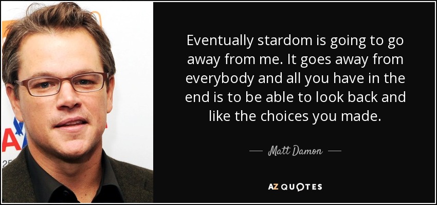 Eventually stardom is going to go away from me. It goes away from everybody and all you have in the end is to be able to look back and like the choices you made. - Matt Damon
