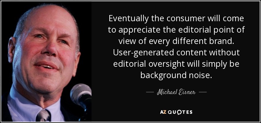 Eventually the consumer will come to appreciate the editorial point of view of every different brand. User-generated content without editorial oversight will simply be background noise. - Michael Eisner