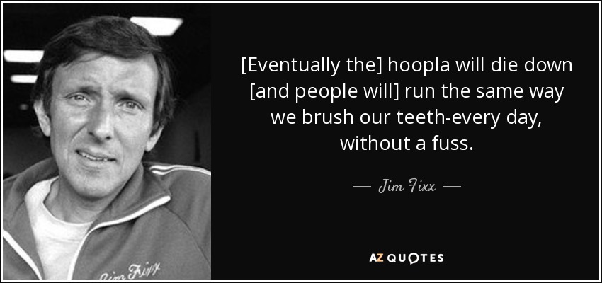 [Eventually the] hoopla will die down [and people will] run the same way we brush our teeth-every day, without a fuss. - Jim Fixx